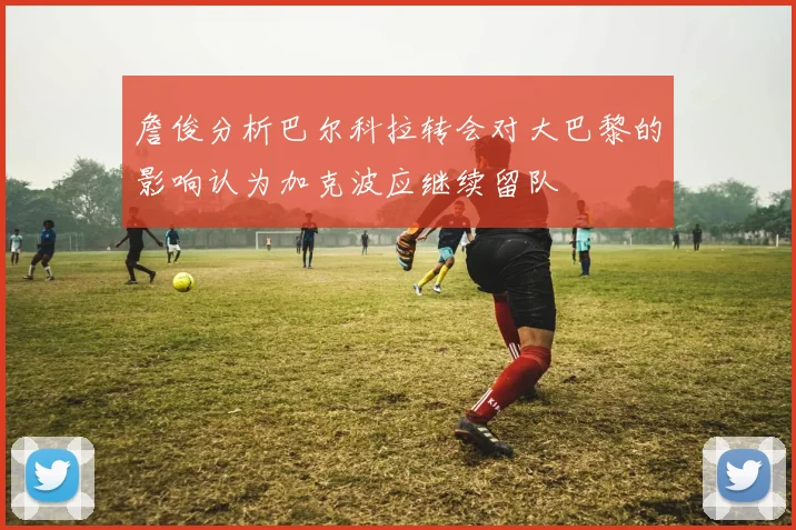 詹俊分析巴尔科拉转会对大巴黎的影响认为加克波应继续留队