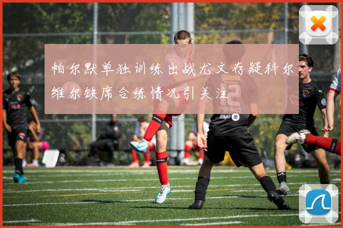 帕尔默单独训练出战尤文存疑科尔维尔缺席合练情况引关注