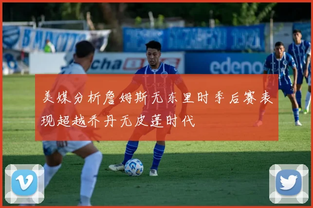 美媒分析詹姆斯无东里时季后赛表现超越乔丹无皮蓬时代