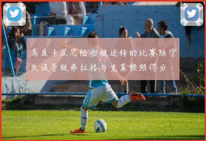乌度卡反思险些被逆转的比赛防守失误导致弗拉格与克莱频频得分