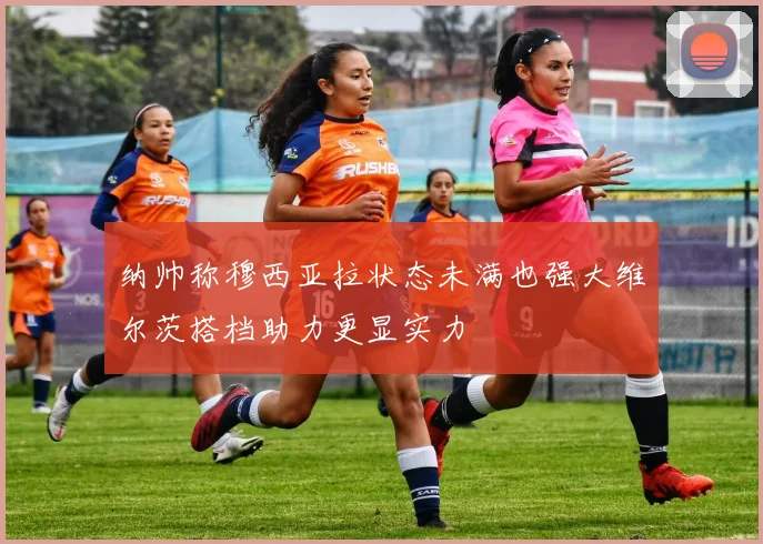 纳帅称穆西亚拉状态未满也强大维尔茨搭档助力更显实力