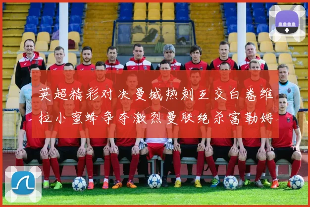 英超精彩对决曼城热刺互交白卷维拉小蜜蜂争夺激烈曼联绝杀富勒姆逆转胜利