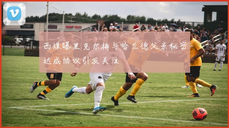 西媒曝里克尔梅与哈兰德父亲秘密达成协议引发关注