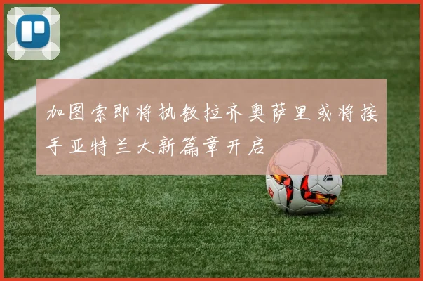 加图索即将执教拉齐奥萨里或将接手亚特兰大新篇章开启