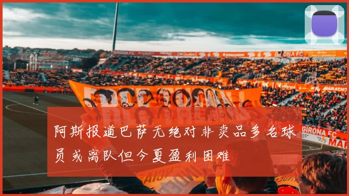 阿斯报道巴萨无绝对非卖品多名球员或离队但今夏盈利困难
