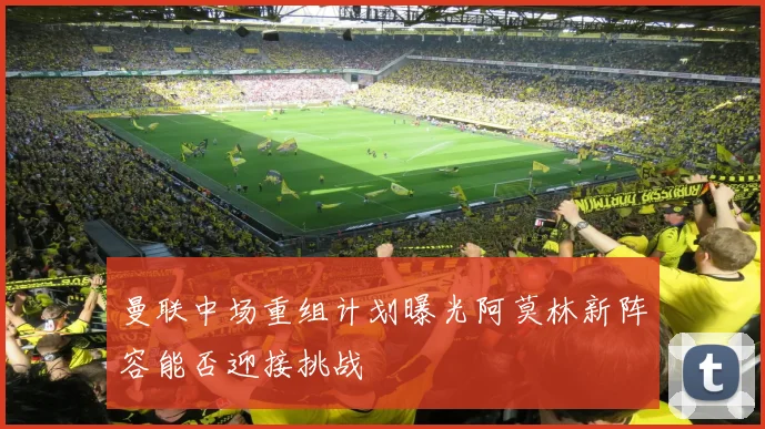 曼联中场重组计划曝光阿莫林新阵容能否迎接挑战