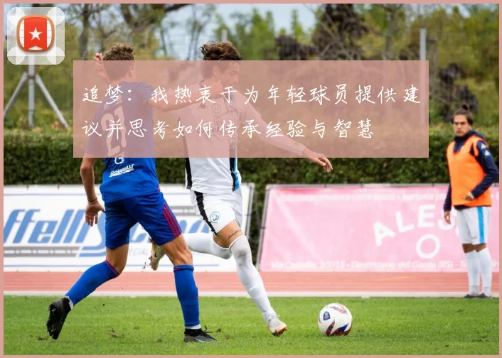 追梦：我热衷于为年轻球员提供建议并思考如何传承经验与智慧