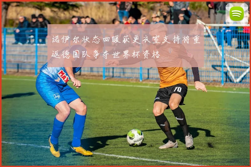 诺伊尔状态回暖获更衣室支持将重返德国队争夺世界杯资格