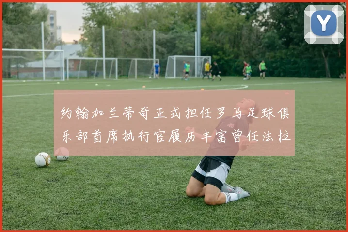 约翰加兰蒂奇正式担任罗马足球俱乐部首席执行官履历丰富曾任法拉利董事会成员
