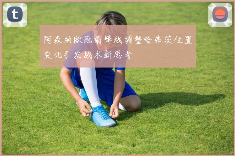 阿森纳欧冠前锋线调整哈弗茨位置变化引发战术新思考