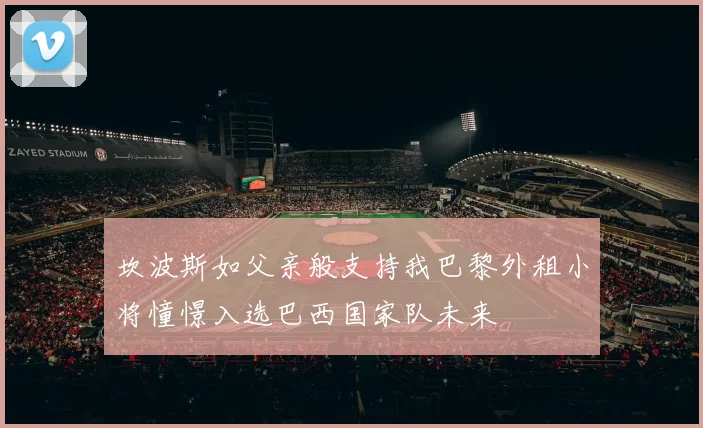 坎波斯如父亲般支持我巴黎外租小将憧憬入选巴西国家队未来