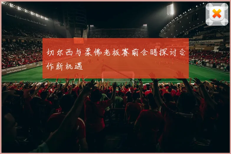 切尔西与柔佛老板赛前会晤探讨合作新机遇